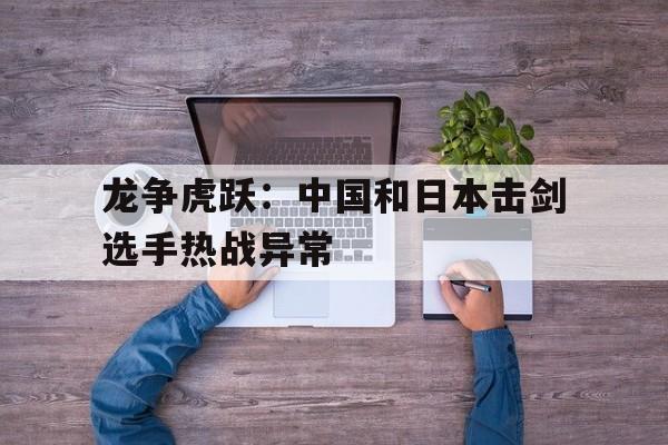 星空体育网址-关于龙争虎跃：中国和日本击剑选手热战异常的信息